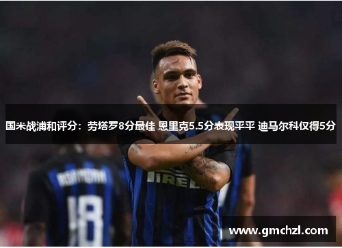 国米战浦和评分：劳塔罗8分最佳 恩里克5.5分表现平平 迪马尔科仅得5分