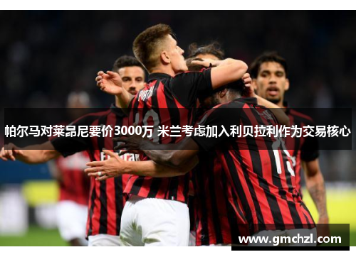 帕尔马对莱昂尼要价3000万 米兰考虑加入利贝拉利作为交易核心