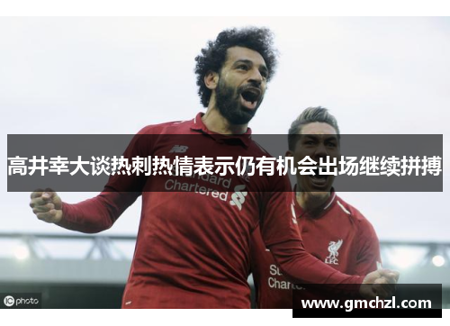 高井幸大谈热刺热情表示仍有机会出场继续拼搏