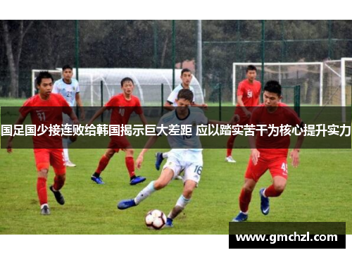 国足国少接连败给韩国揭示巨大差距 应以踏实苦干为核心提升实力